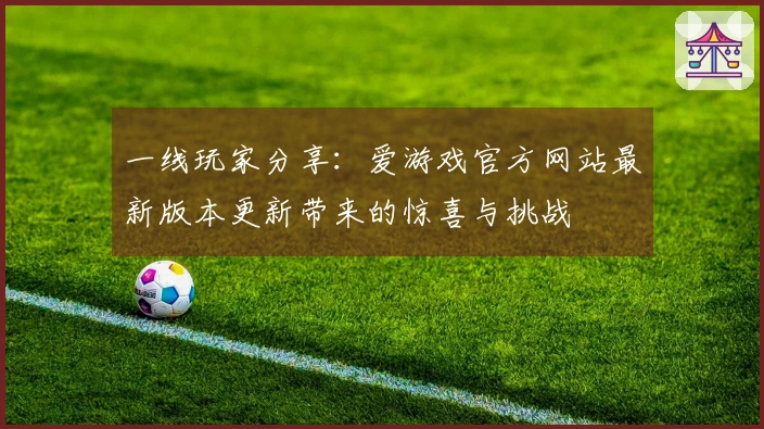 一线玩家分享：爱游戏官方网站最新版本更新带来的惊喜与挑战