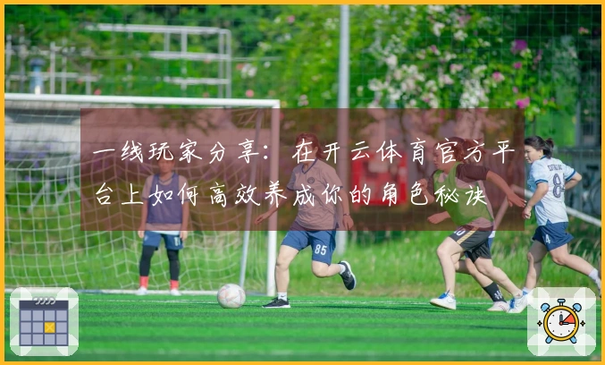 一线玩家分享：在开云体育官方平台上如何高效养成你的角色秘诀