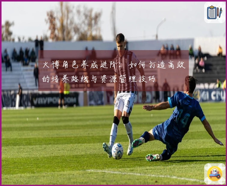 火博角色养成进阶：如何打造高效的培养路线与资源管理技巧