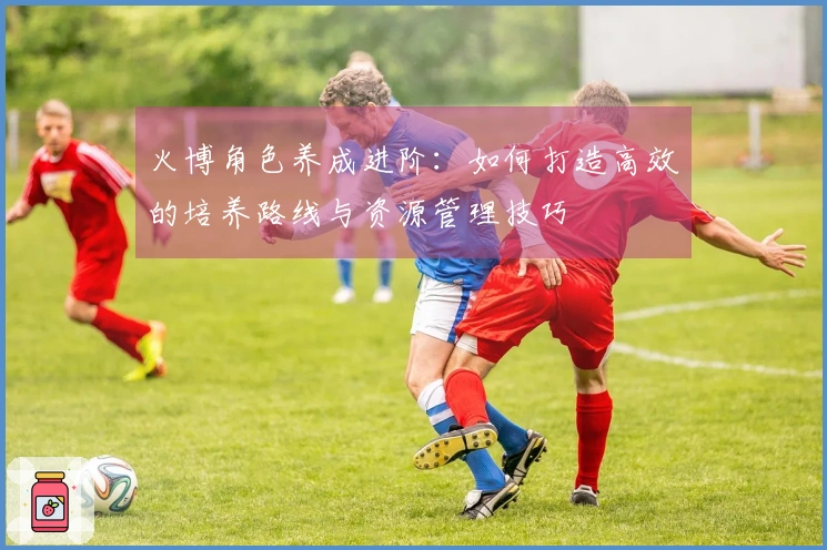 火博角色养成进阶：如何打造高效的培养路线与资源管理技巧