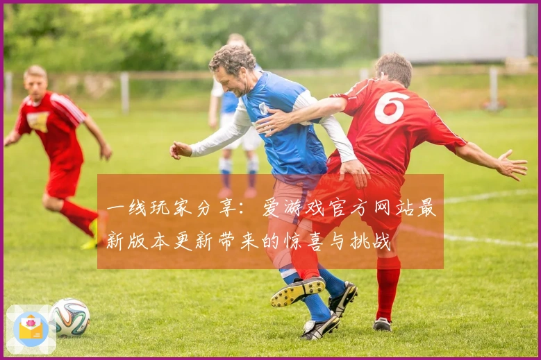 一线玩家分享：爱游戏官方网站最新版本更新带来的惊喜与挑战