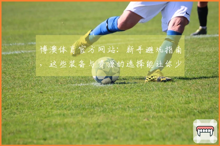 博澳体育官方网站：新手避坑指南，这些装备与资源的选择能让你少走弯路