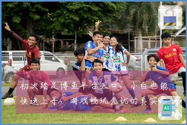 初次踏足博鱼平台入口，小白也能快速上手，游戏畅玩无忧的真实体验